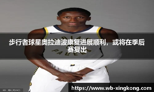 步行者球星奥拉迪波康复进展顺利，或将在季后赛复出